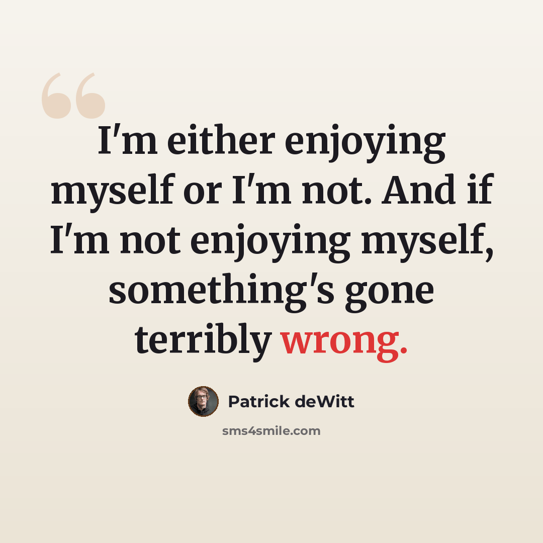“I'm either enjoying myself or I'm not. And if I'm not enjoying myself, something's gone terribly wrong.” quote by Patrick deWitt