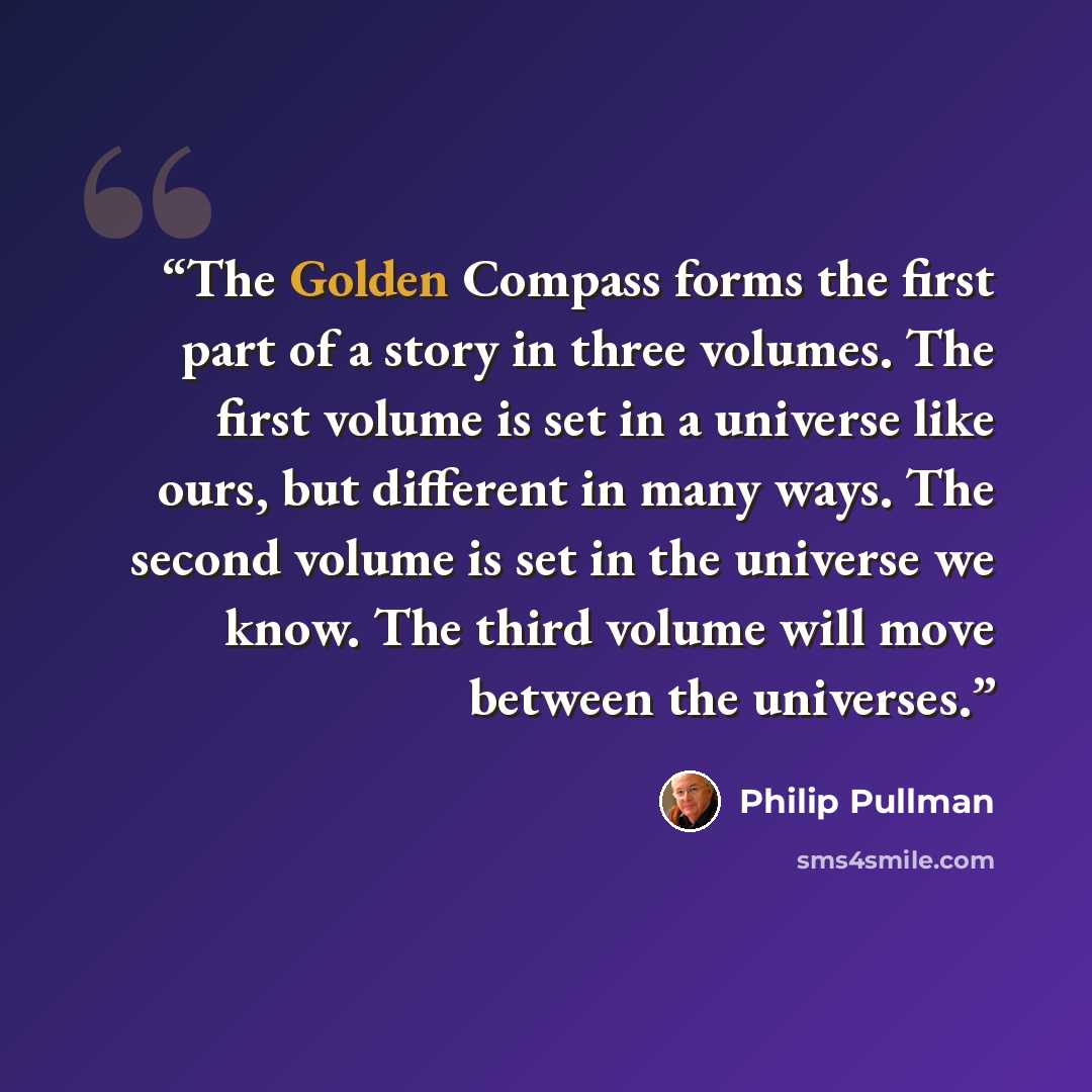 “The Golden Compass forms the first part of a story in three volumes. The first volume is set in a universe like ours, but different in many ways. The second volume is set in the universe we know. The third volume will move between the universes.” quote by Philip Pullman