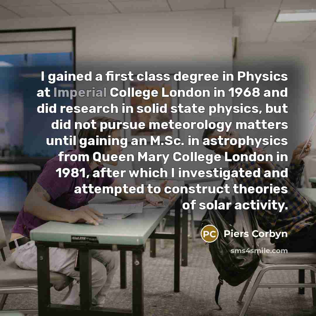 “I gained a first class degree in Physics at Imperial College London in 1968 and did research in solid state physics, but did not pursue meteorology matters until gaining an M.Sc. in astrophysics from Queen Mary College London in 1981, after which I investigated and attempted to construct theories…” quote by Piers Corbyn