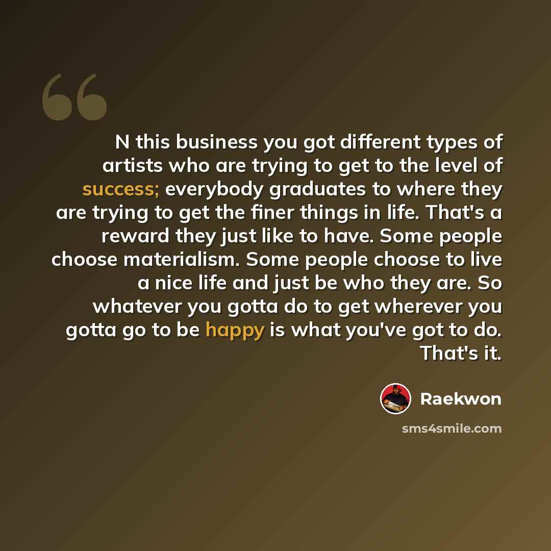 “N this business you got different types of artists who are trying to get to the level of success; everybody graduates to where they are trying to get the finer things in life. That's a reward they just like to have. Some people choose materialism. Some people choose to live a nice life and just be…” quote by Raekwon