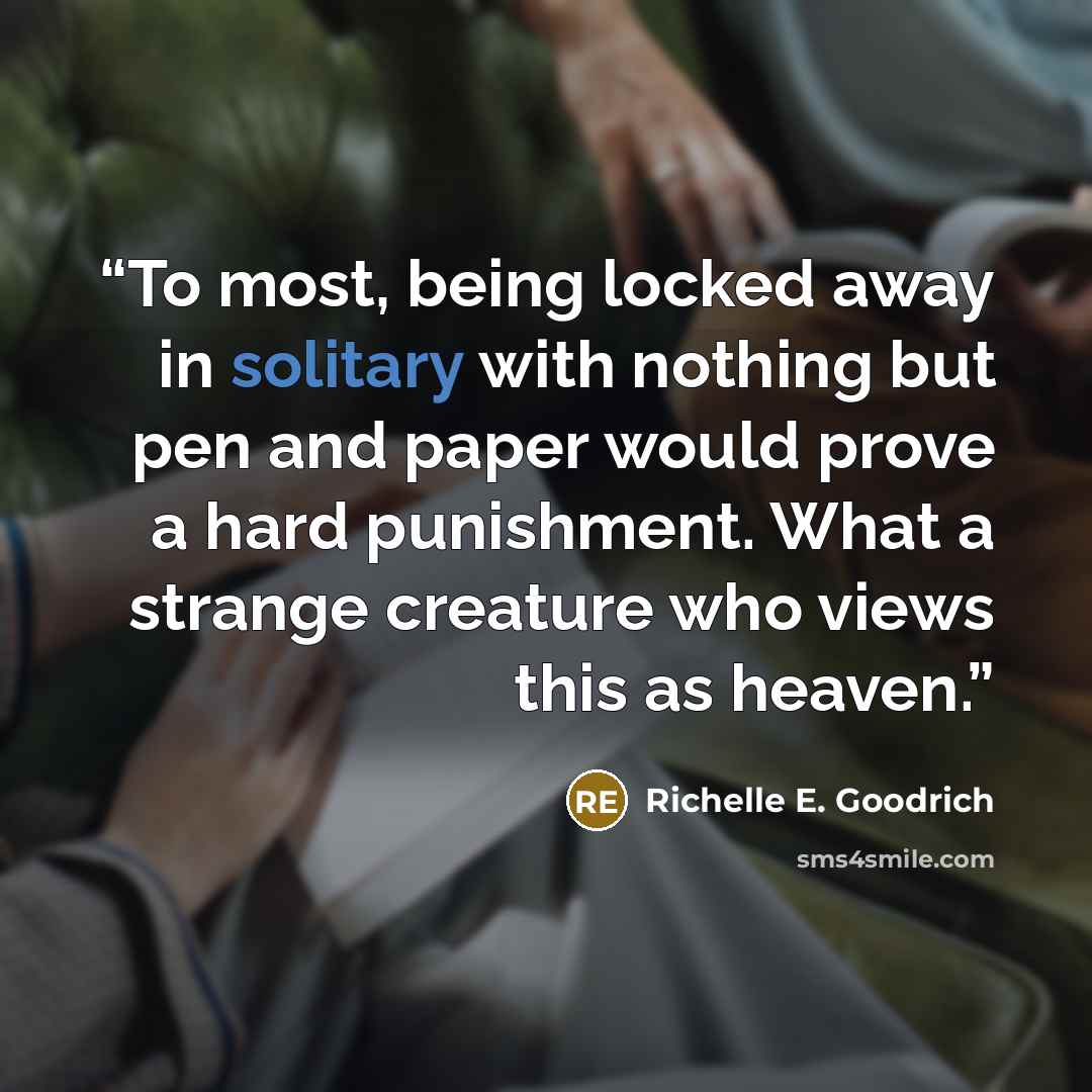 “To most, being locked away in solitary with nothing but pen and paper would prove a hard punishment. What a strange creature who views this as heaven.” quote by Richelle E. Goodrich