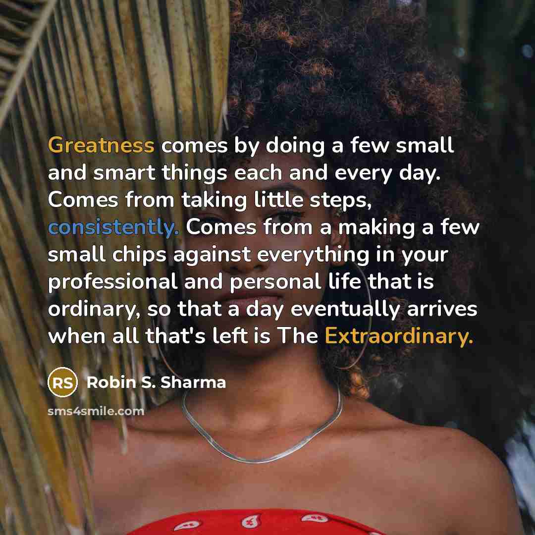 “Greatness comes by doing a few small and smart things each and every day. Comes from taking little steps, consistently. Comes from a making a few small chips against everything in your professional and personal life that is ordinary, so that a day eventually arrives when all that's left is The…” quote by Robin S. Sharma