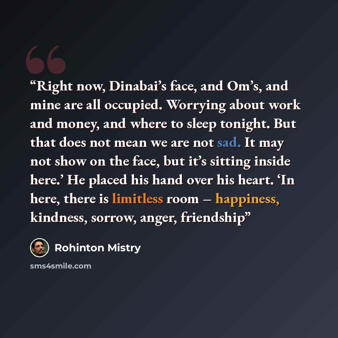 “Right now, Dinabai’s face, and Om’s, and mine are all occupied. Worrying about work and money, and where to sleep tonight. But that does not mean we are not sad. It may not show on the face, but it’s sitting inside here.’ He placed his hand over his heart. ‘In here, there is limitless room –…” quote by Rohinton Mistry