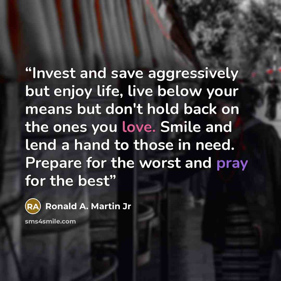 “Invest and save aggressively but enjoy life, live below your means but don't hold back on the ones you love. Smile and lend a hand to those in need. Prepare for the worst and pray for the best” quote by Ronald A. Martin Jr