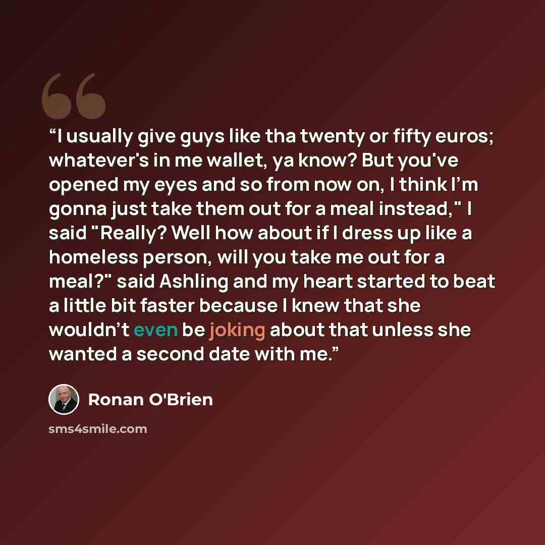 “I usually give guys like tha twenty or fifty euros; whatever's in me wallet, ya know? But you've opened my eyes and so from now on, I think I'm gonna just take them out for a meal instead," I said "Really? Well how about if I dress up like a homeless person, will you take me out for a meal?" said…” quote by Ronan O'Brien