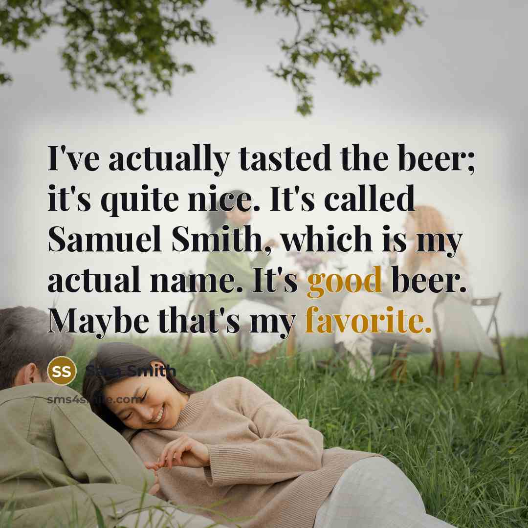 “I've actually tasted the beer; it's quite nice. It's called Samuel Smith, which is my actual name. It's good beer. Maybe that's my favorite.” quote by Sam Smith