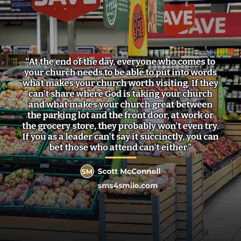 “At the end of the day, everyone who comes to your church needs to be able to put into words what makes your church worth visiting. If they can't share where God is taking your church and what makes your church great between the parking lot and the front door, at work or the grocery store, they…” quote by Scott McConnell