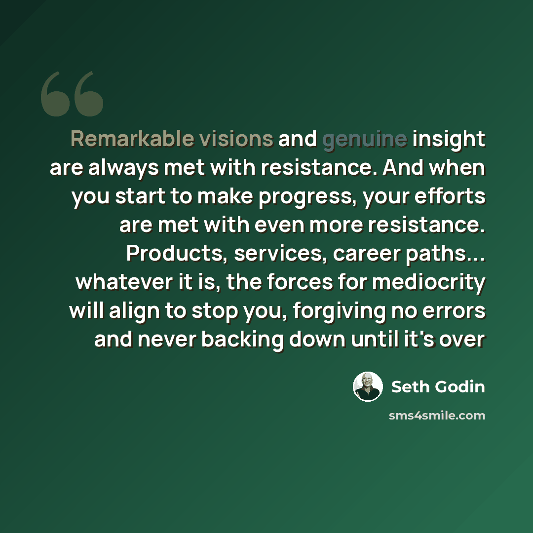 “Remarkable visions and genuine insight are always met with resistance. And when you start to make progress, your efforts are met with even more resistance. Products, services, career paths... whatever it is, the forces for mediocrity will align to stop you, forgiving no errors and never backing…” quote by Seth Godin