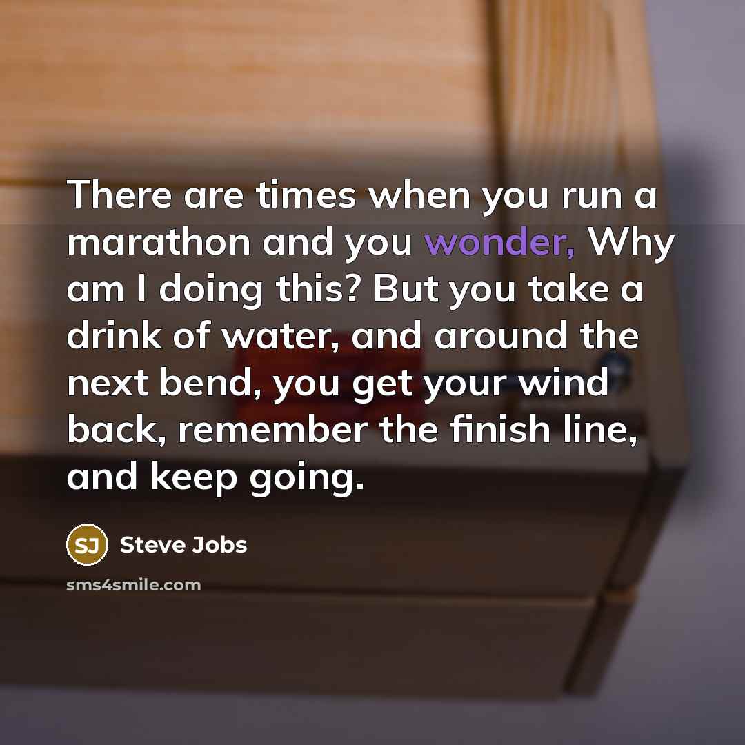 “There are times when you run a marathon and you wonder, Why am I doing this? But you take a drink of water, and around the next bend, you get your wind back, remember the finish line, and keep going.” quote by Steve Jobs