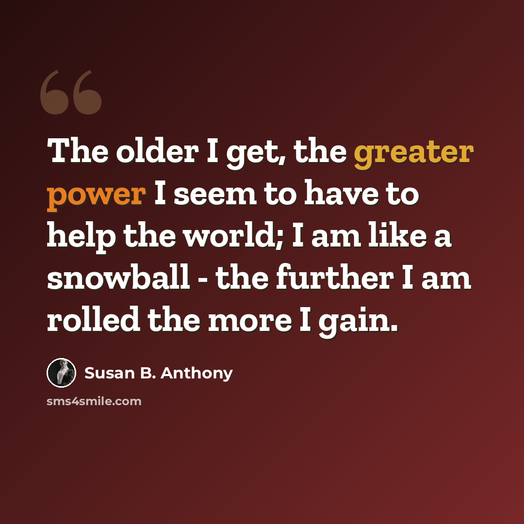 “The older I get, the greater power I seem to have to help the world; I am like a snowball - the further I am rolled the more I gain.” quote by Susan B. Anthony