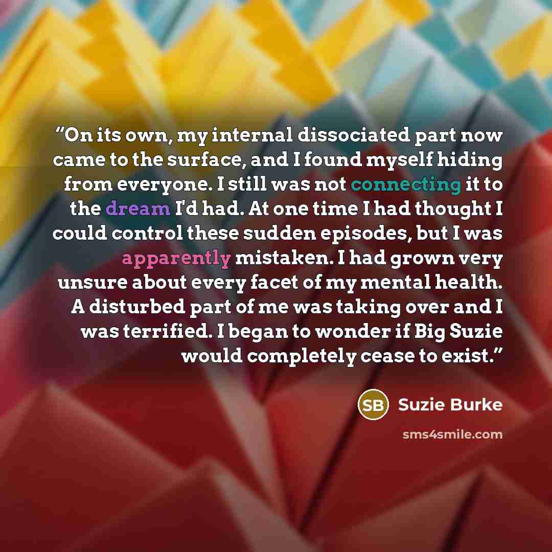 “On its own, my internal dissociated part now came to the surface, and I found myself hiding from everyone. I still was not connecting it to the dream I'd had. At one time I had thought I could control these sudden episodes, but I was apparently mistaken. I had grown very unsure about every facet…” quote by Suzie Burke