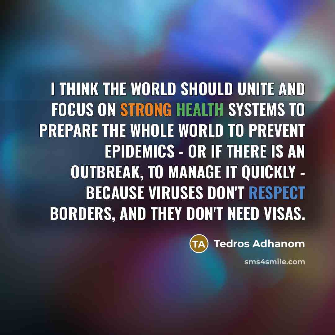 “I think the world should unite and focus on strong health systems to prepare the whole world to prevent epidemics - or if there is an outbreak, to manage it quickly - because viruses don't respect borders, and they don't need visas.” quote by Tedros Adhanom