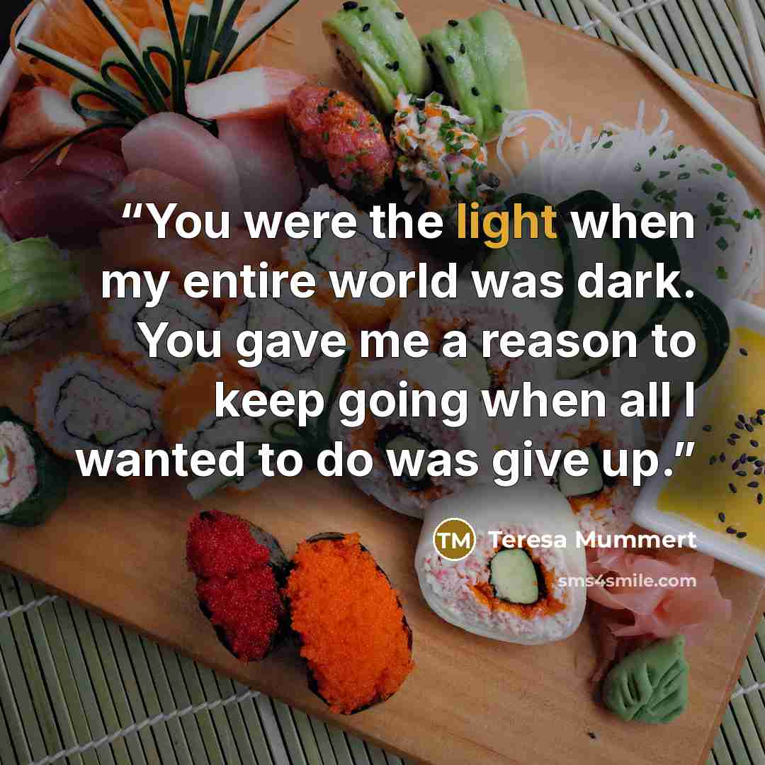“You were the light when my entire world was dark. You gave me a reason to keep going when all I wanted to do was give up.” quote by Teresa Mummert