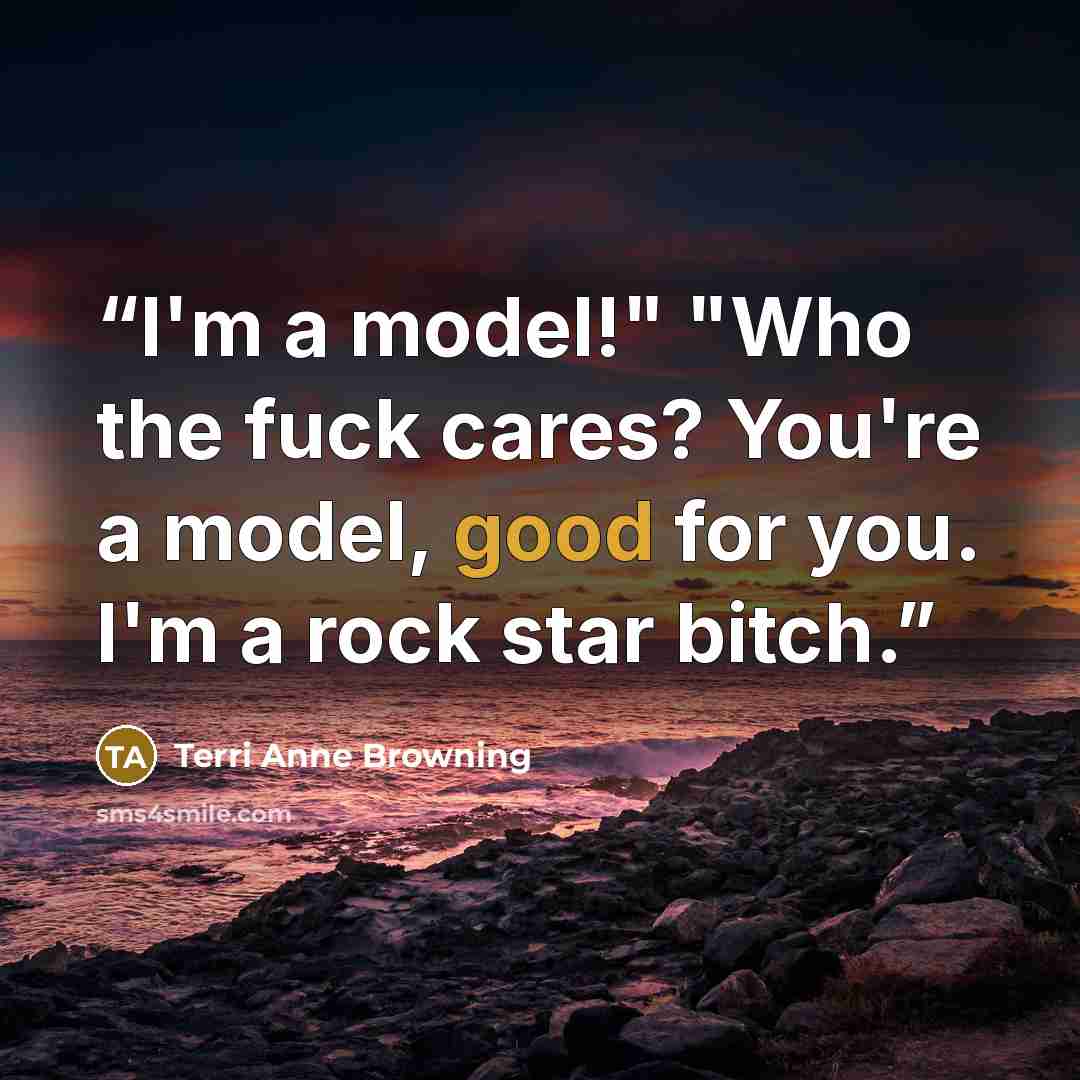 “I'm a model!" "Who the fuck cares? You're a model, good for you. I'm a rock star bitch.” quote by Terri Anne Browning