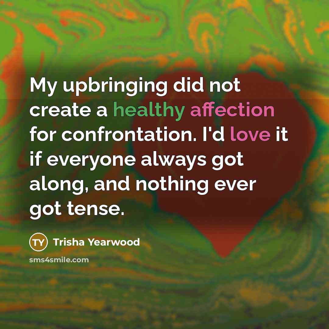 “My upbringing did not create a healthy affection for confrontation. I'd love it if everyone always got along, and nothing ever got tense.” quote by Trisha Yearwood