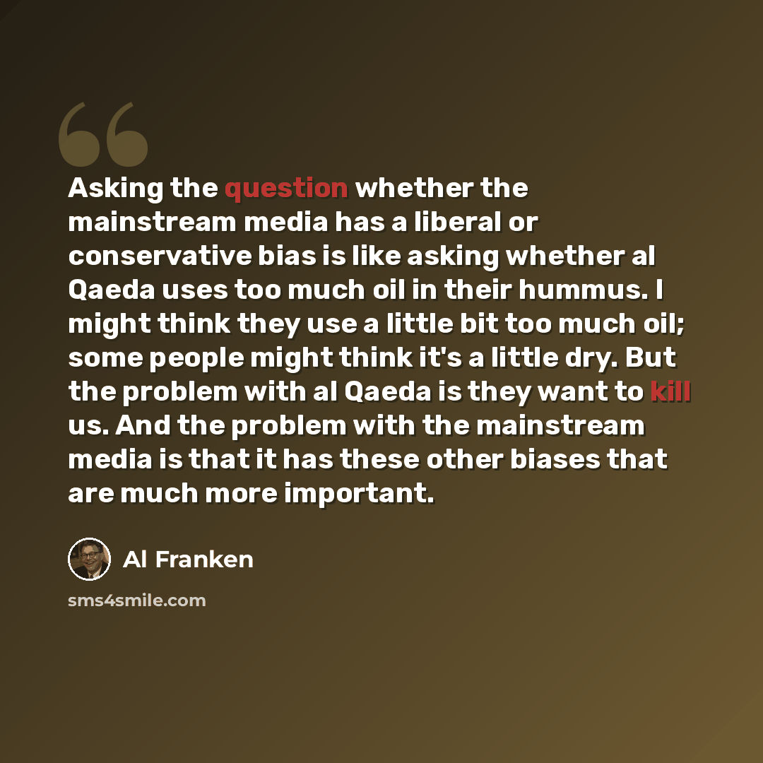 “Asking the question whether the mainstream media has a liberal or conservative bias is like asking whether al Qaeda uses too much oil in their hummus. I might think they use a little bit too much oil; some people might think it's a little dry. But the problem with al Qaeda is they want to kill us…” quote by Al Franken