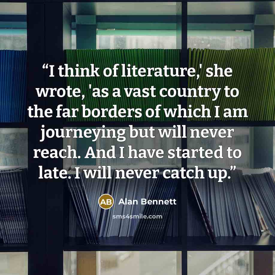 “I think of literature,' she wrote, 'as a vast country to the far borders of which I am journeying but will never reach. And I have started to late. I will never catch up.” quote by Alan Bennett