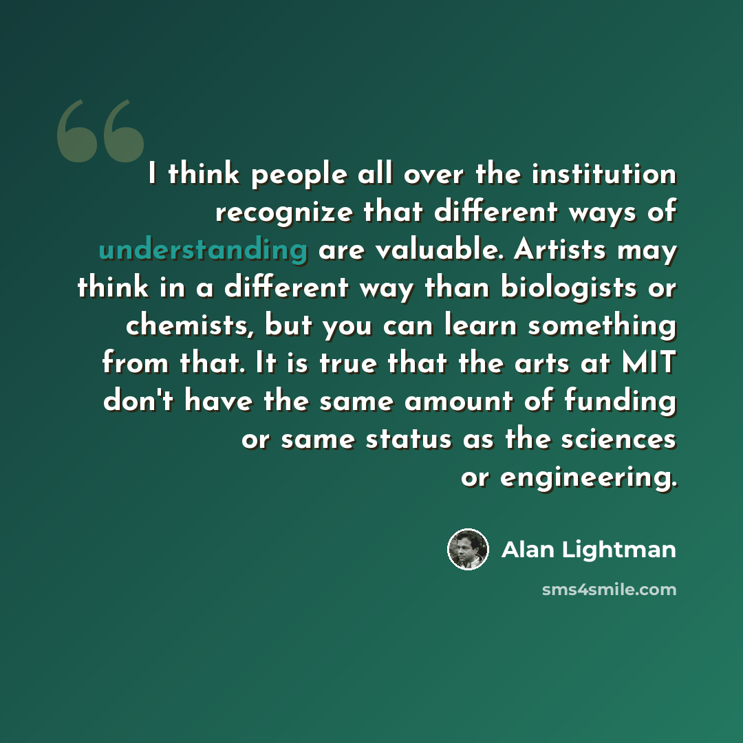 “I think people all over the institution recognize that different ways of understanding are valuable. Artists may think in a different way than biologists or chemists, but you can learn something from that. It is true that the arts at MIT don't have the same amount of funding or same status as the…” quote by Alan Lightman