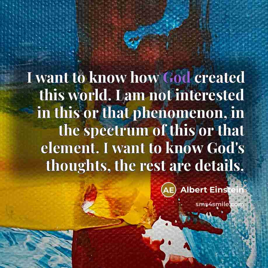 “I want to know how God created this world. I am not interested in this or that phenomenon, in the spectrum of this or that element. I want to know God's thoughts, the rest are details.” quote by Albert Einstein