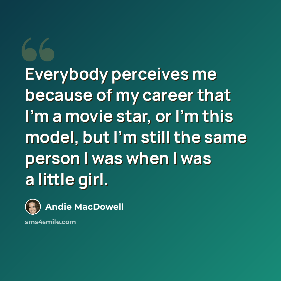 “Everybody perceives me because of my career that I'm a movie star, or I'm this model, but I'm still the same person I was when I was a little girl.” quote by Andie MacDowell