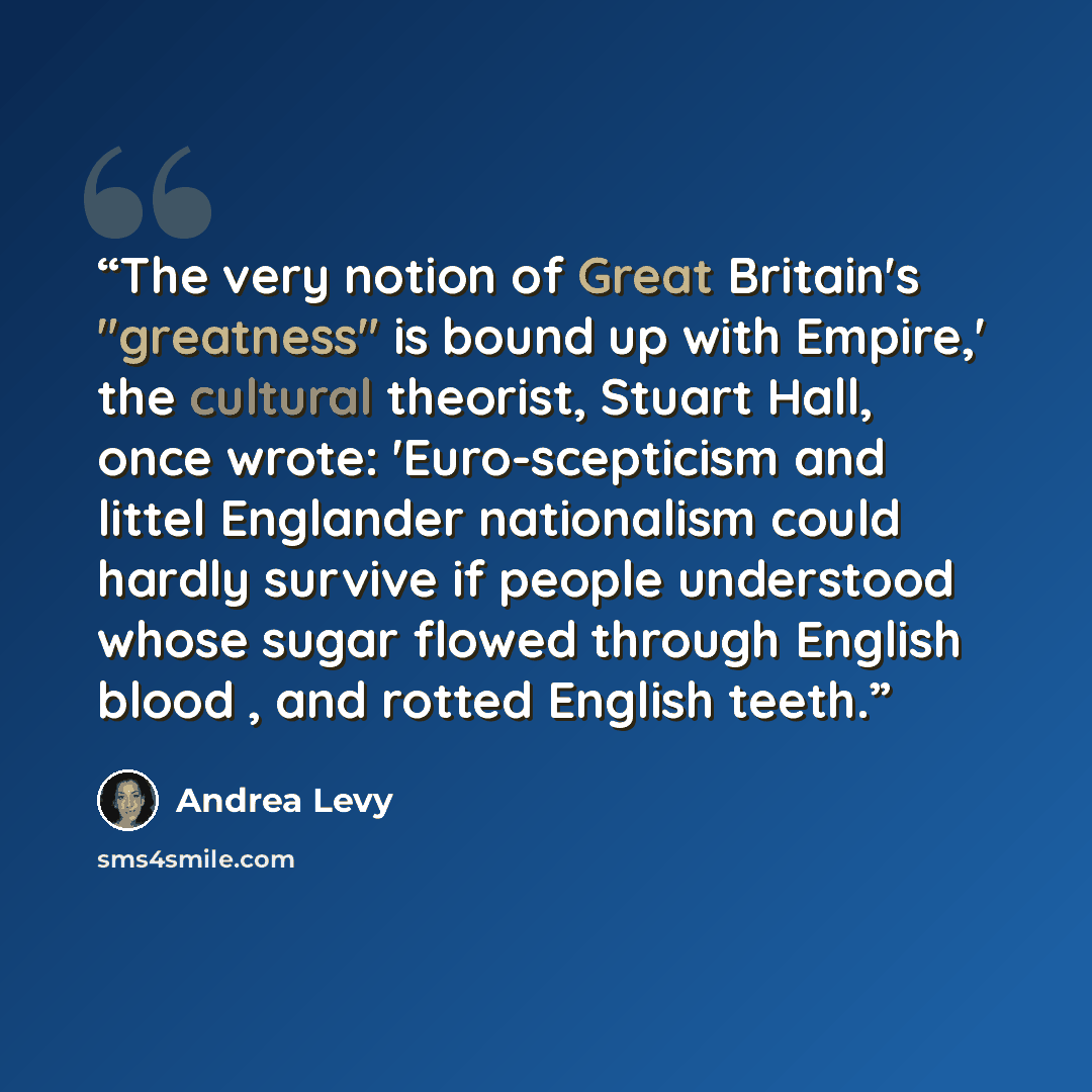 “The very notion of Great Britain's "greatness" is bound up with Empire,' the cultural theorist, Stuart Hall, once wrote: 'Euro-scepticism and littel Englander nationalism could hardly survive if people understood whose sugar flowed through English blood , and rotted English teeth.” quote by Andrea Levy