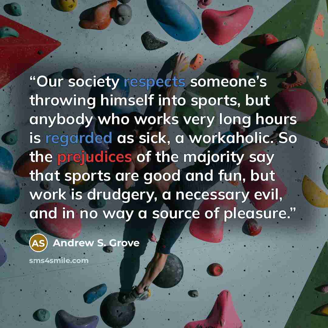 “Our society respects someone’s throwing himself into sports, but anybody who works very long hours is regarded as sick, a workaholic. So the prejudices of the majority say that sports are good and fun, but work is drudgery, a necessary evil, and in no way a source of pleasure.” quote by Andrew S. Grove