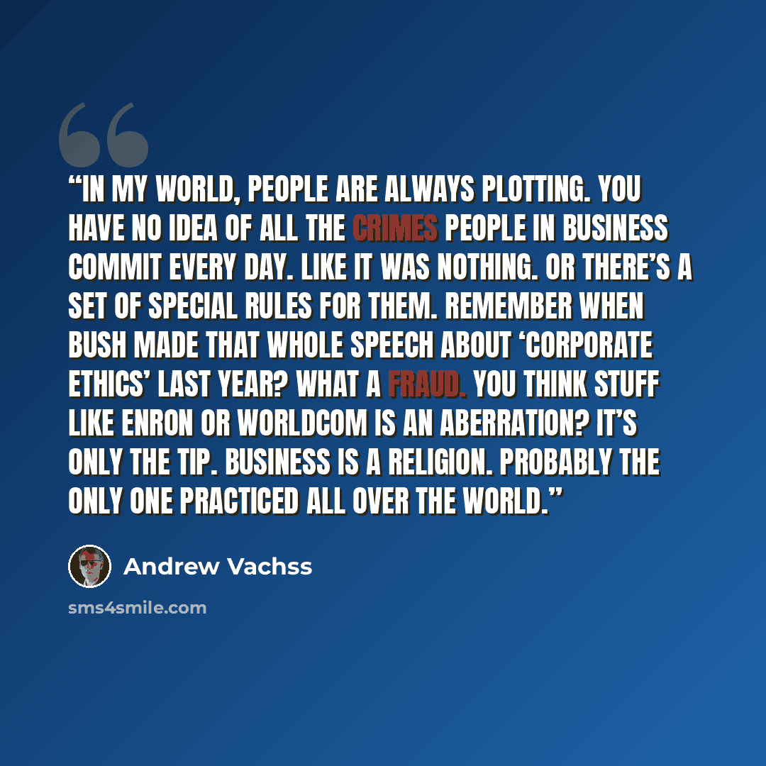 “In my world, people are always plotting. You have no idea of all the crimes people in business commit every day. Like it was nothing. Or there’s a set of special rules for them. Remember when Bush made that whole speech about ‘corporate ethics’ last year? What a fraud. You think stuff like Enron…” quote by Andrew Vachss