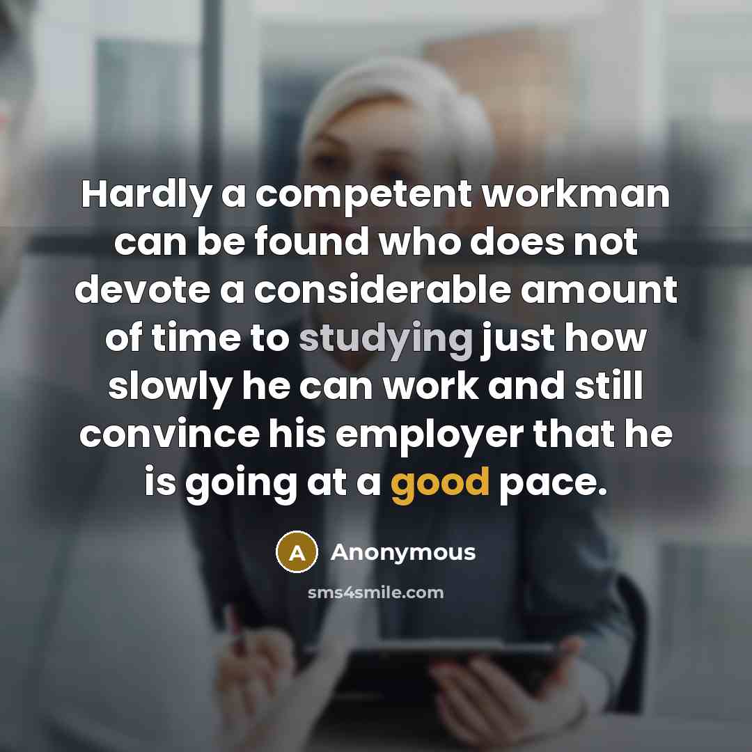 “Hardly a competent workman can be found who does not devote a considerable amount of time to studying just how slowly he can work and still convince his employer that he is going at a good pace.” quote by Anonymous