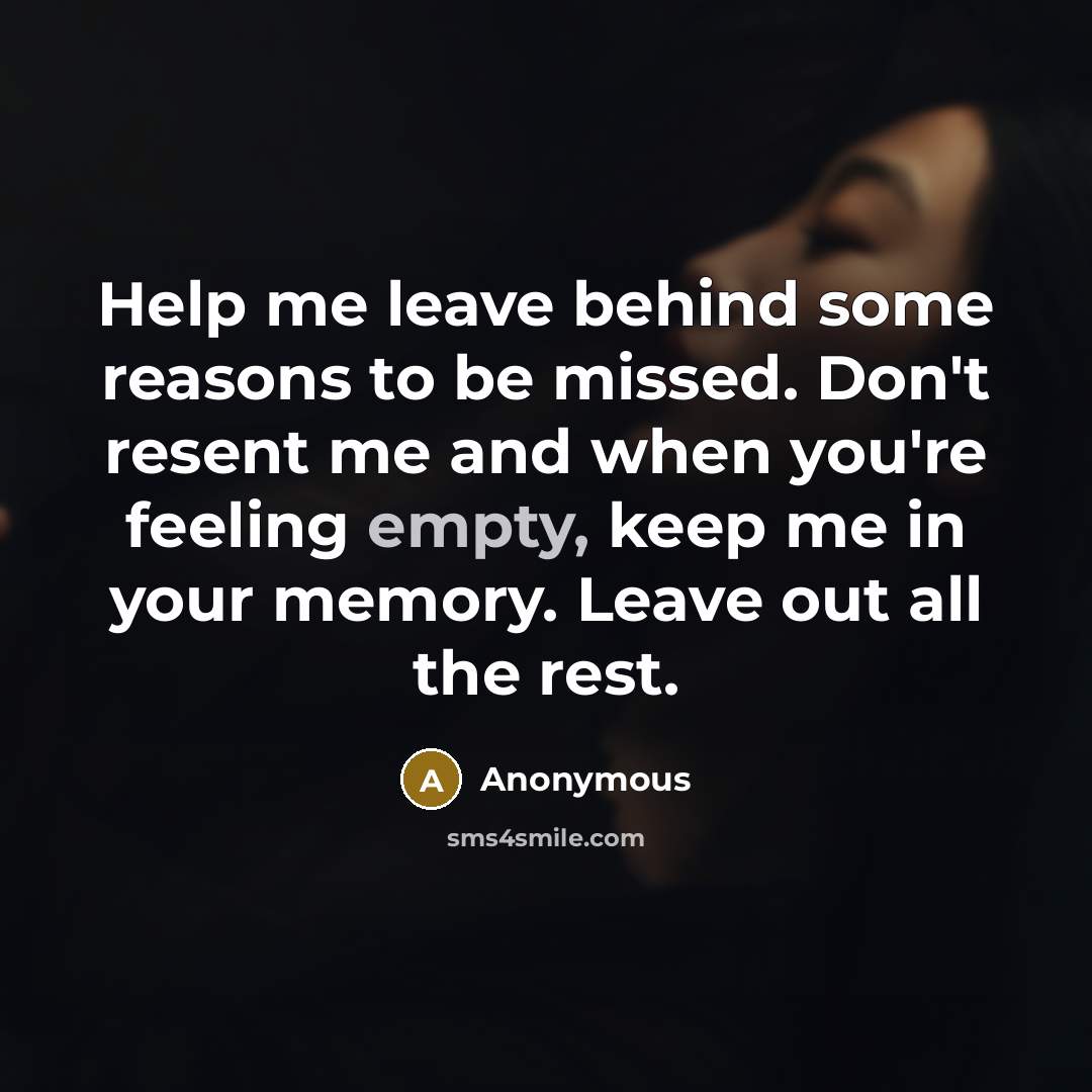 “Help me leave behind some reasons to be missed. Don't resent me and when you're feeling empty, keep me in your memory. Leave out all the rest.” quote by Anonymous