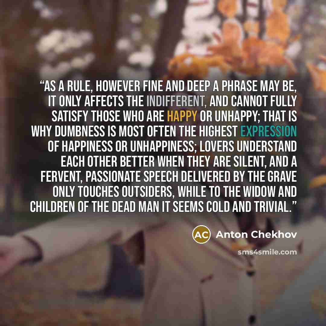 “As a rule, however fine and deep a phrase may be, it only affects the indifferent, and cannot fully satisfy those who are happy or unhappy; that is why dumbness is most often the highest expression of happiness or unhappiness; lovers understand each other better when they are silent, and a…” quote by Anton Chekhov