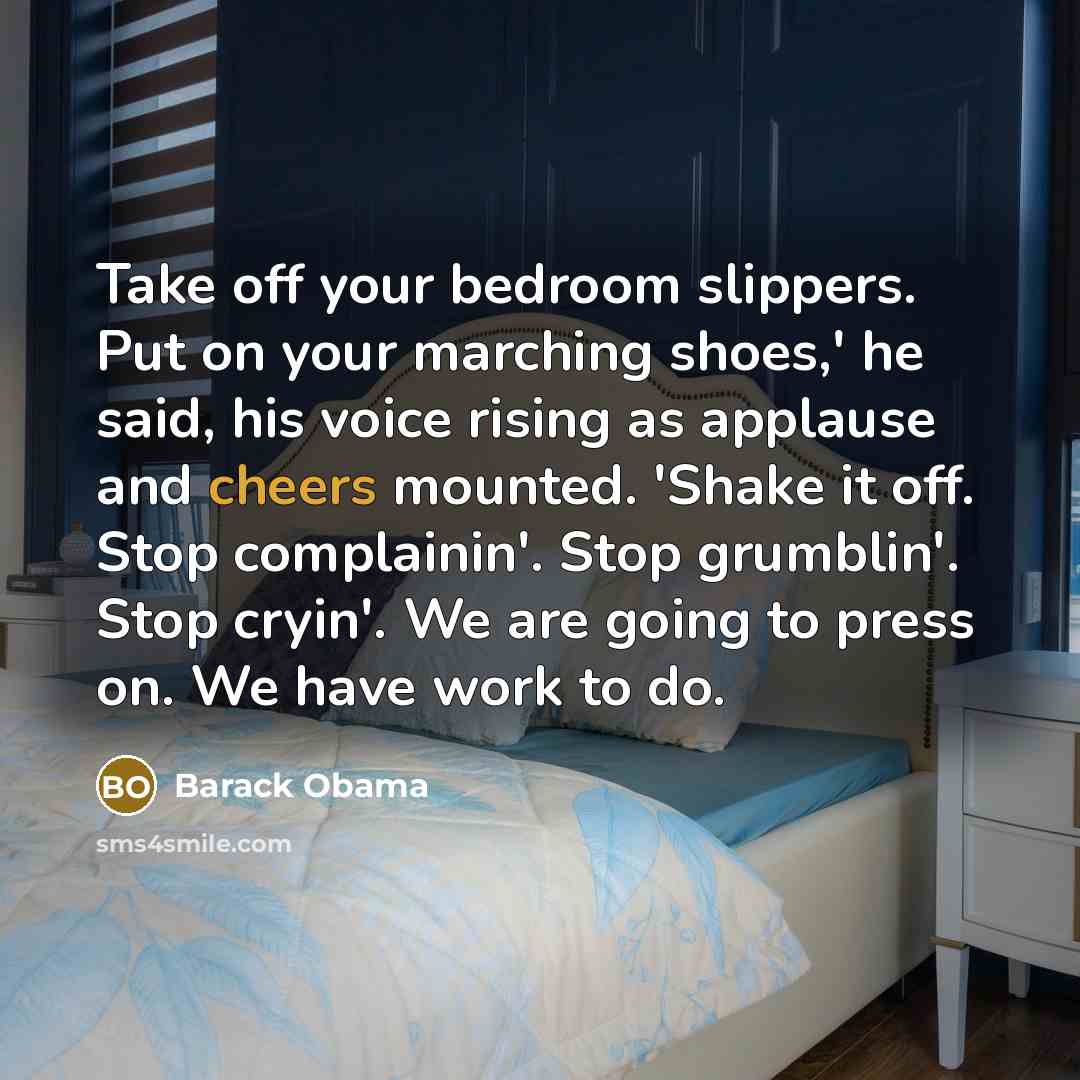 “Take off your bedroom slippers. Put on your marching shoes,' he said, his voice rising as applause and cheers mounted. 'Shake it off. Stop complainin'. Stop grumblin'. Stop cryin'. We are going to press on. We have work to do.” quote by Barack Obama