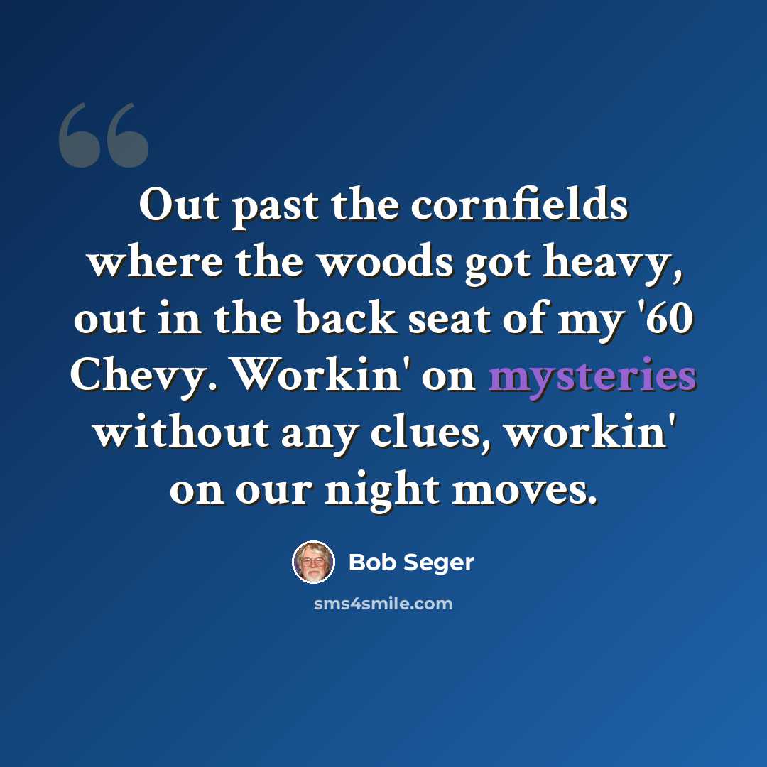 “Out past the cornfields where the woods got heavy, out in the back seat of my '60 Chevy. Workin' on mysteries without any clues, workin' on our night moves.” quote by Bob Seger