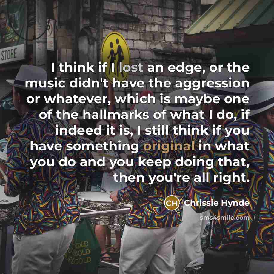 “I think if I lost an edge, or the music didn't have the aggression or whatever, which is maybe one of the hallmarks of what I do, if indeed it is, I still think if you have something original in what you do and you keep doing that, then you're all right.” quote by Chrissie Hynde
