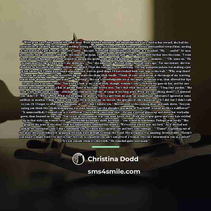 “With great care, Amy opened the cellar door. With ladylike demeanor, she descended the stairs. And as her reward, she had the satisfaction of catching His Mighty Lordship sitting on the cot, his knee crooked sideways and his ankle pulled toward him, cursing at the manacle. “I got it out of your…” quote by Christina Dodd