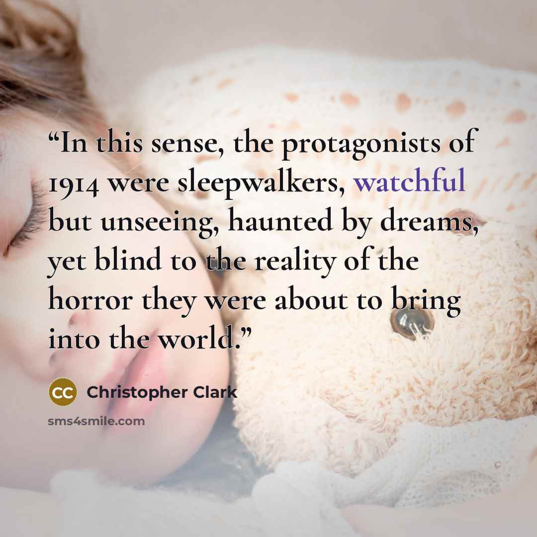 “In this sense, the protagonists of 1914 were sleepwalkers, watchful but unseeing, haunted by dreams, yet blind to the reality of the horror they were about to bring into the world.” quote by Christopher Clark