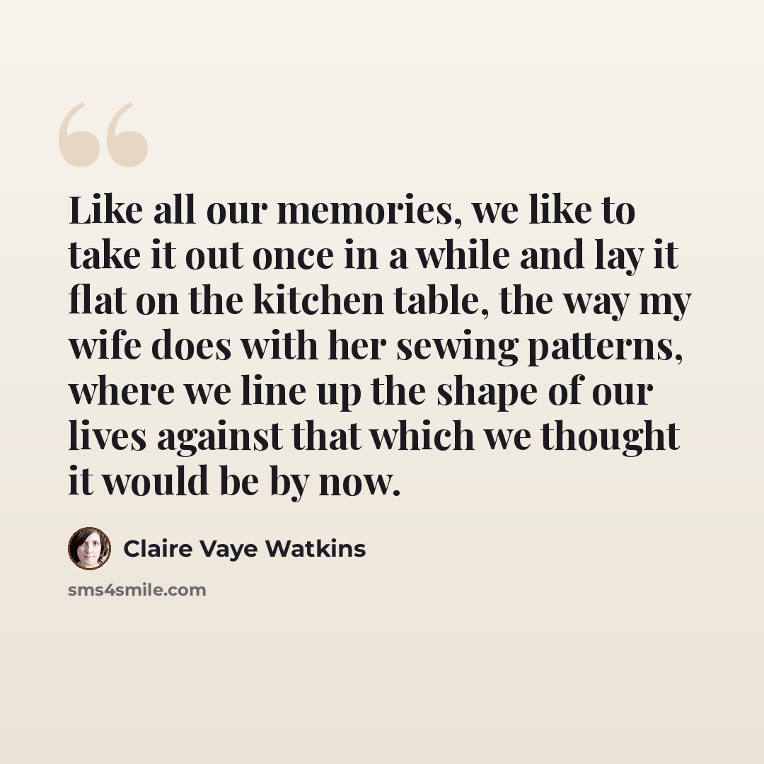 “Like all our memories, we like to take it out once in a while and lay it flat on the kitchen table, the way my wife does with her sewing patterns, where we line up the shape of our lives against that which we thought it would be by now.” quote by Claire Vaye Watkins