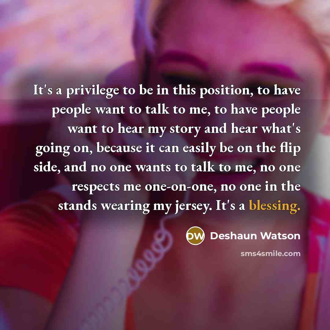 “It's a privilege to be in this position, to have people want to talk to me, to have people want to hear my story and hear what's going on, because it can easily be on the flip side, and no one wants to talk to me, no one respects me one-on-one, no one in the stands wearing my jersey. It's a…” quote by Deshaun Watson