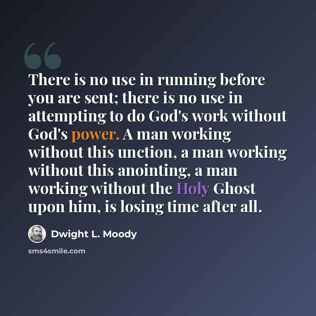 “There is no use in running before you are sent; there is no use in attempting to do God's work without God's power. A man working without this unction, a man working without this anointing, a man working without the Holy Ghost upon him, is losing time after all.” quote by Dwight L. Moody