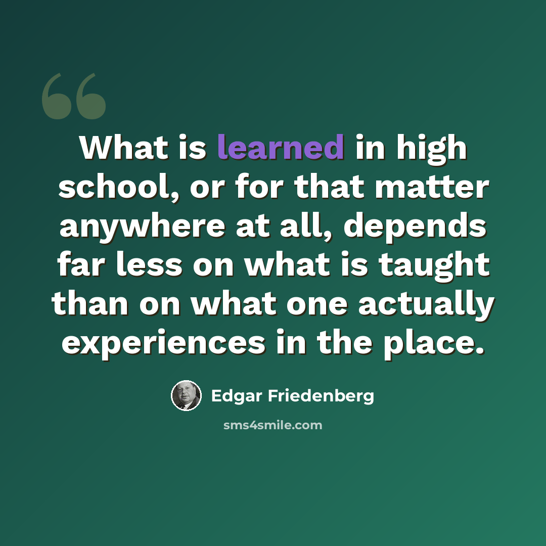 “What is learned in high school, or for that matter anywhere at all, depends far less on what is taught than on what one actually experiences in the place.” quote by Edgar Friedenberg