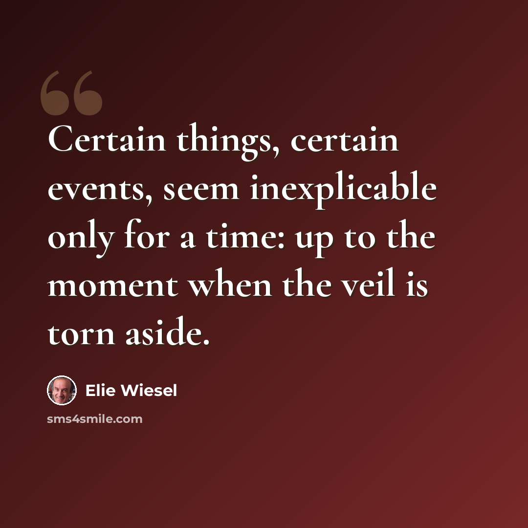 “Certain things, certain events, seem inexplicable only for a time: up to the moment when the veil is torn aside.” quote by Elie Wiesel