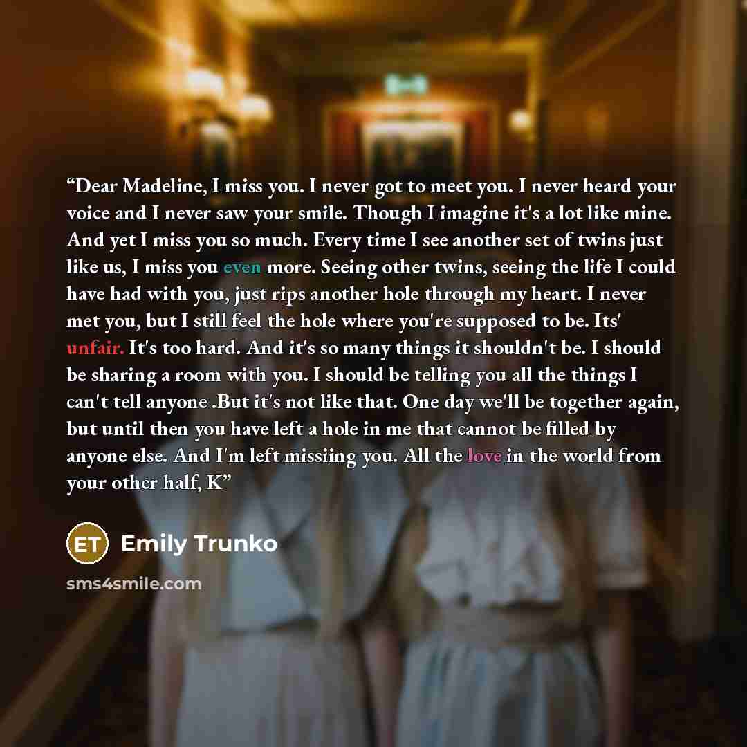 “Dear Madeline, I miss you. I never got to meet you. I never heard your voice and I never saw your smile. Though I imagine it's a lot like mine. And yet I miss you so much. Every time I see another set of twins just like us, I miss you even more. Seeing other twins, seeing the life I could have had…” quote by Emily Trunko