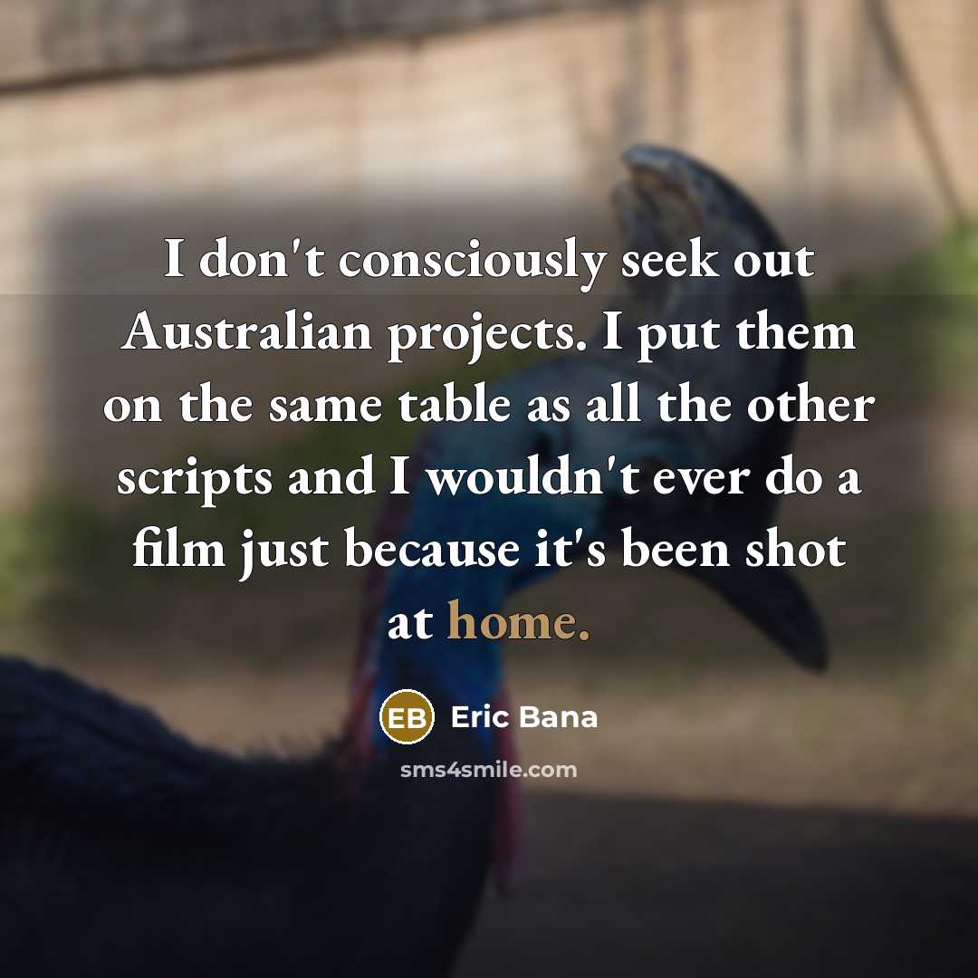 “I don't consciously seek out Australian projects. I put them on the same table as all the other scripts and I wouldn't ever do a film just because it's been shot at home.” quote by Eric Bana