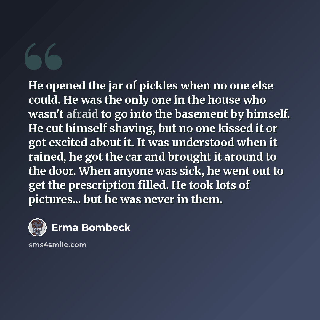 “He opened the jar of pickles when no one else could. He was the only one in the house who wasn't afraid to go into the basement by himself. He cut himself shaving, but no one kissed it or got excited about it. It was understood when it rained, he got the car and brought it around to the door. When…” quote by Erma Bombeck