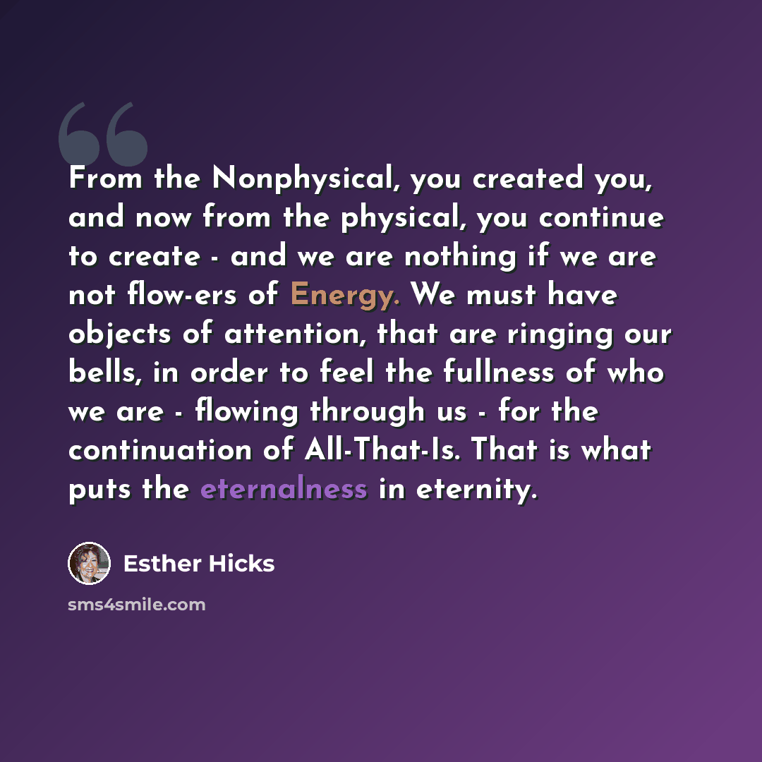 “From the Nonphysical, you created you, and now from the physical, you continue to create - and we are nothing if we are not flow-ers of Energy. We must have objects of attention, that are ringing our bells, in order to feel the fullness of who we are - flowing through us - for the continuation of…” quote by Esther Hicks