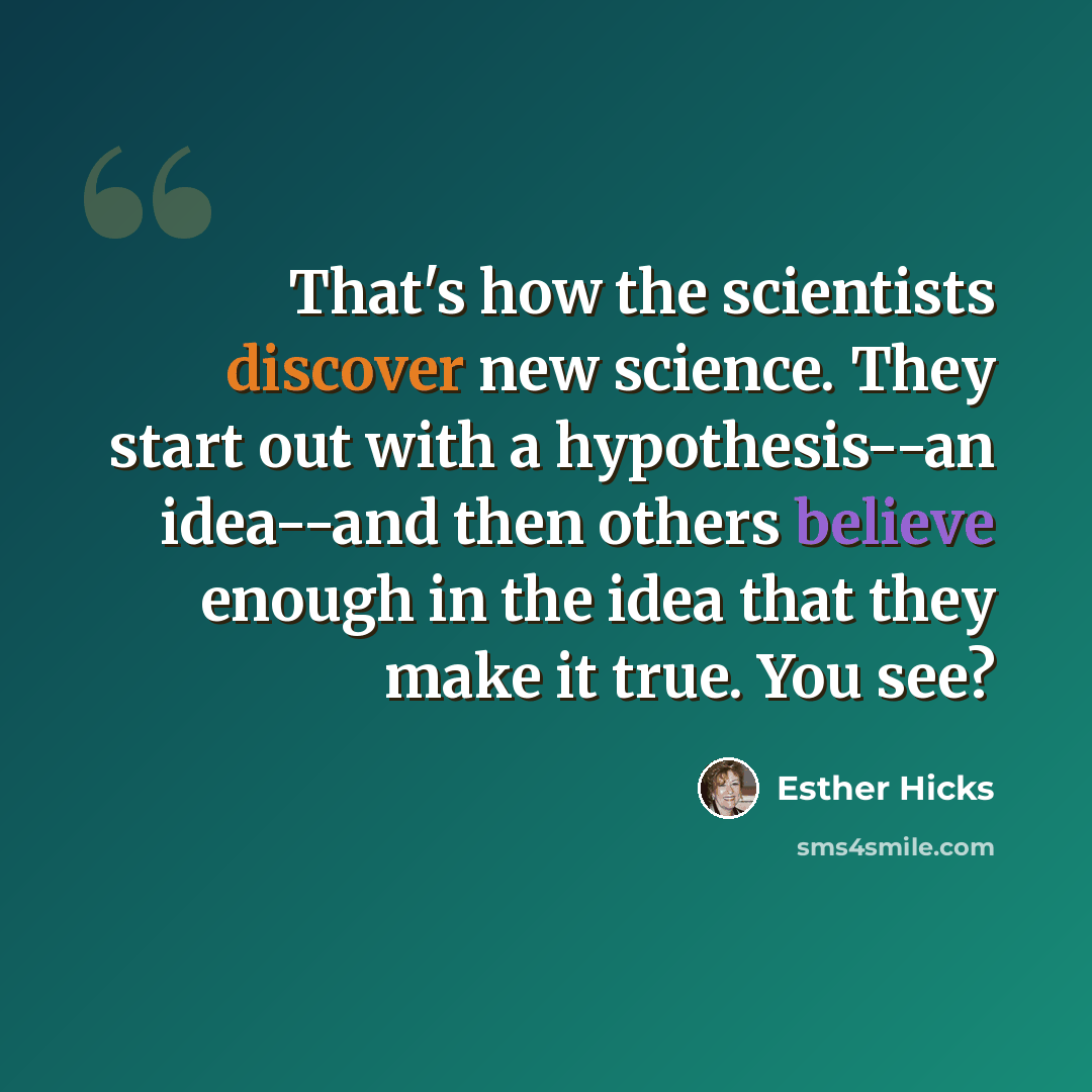 “That's how the scientists discover new science. They start out with a hypothesis--an idea--and then others believe enough in the idea that they make it true. You see?” quote by Esther Hicks