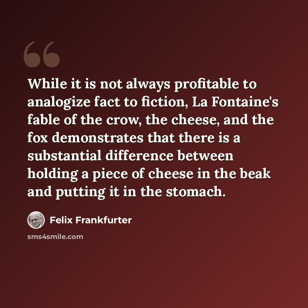 “While it is not always profitable to analogize fact to fiction, La Fontaine's fable of the crow, the cheese, and the fox demonstrates that there is a substantial difference between holding a piece of cheese in the beak and putting it in the stomach.” quote by Felix Frankfurter