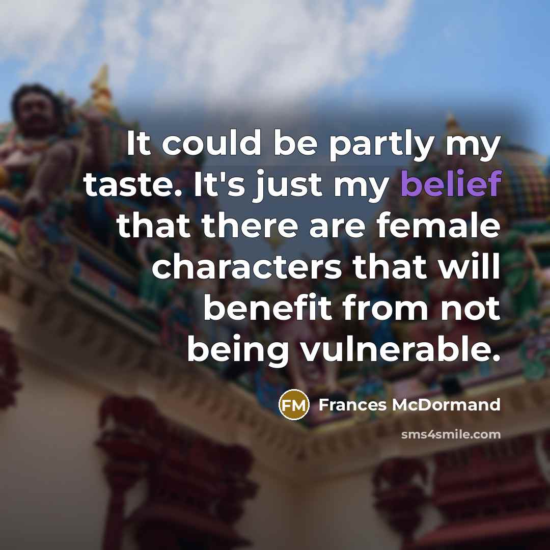 “It could be partly my taste. It's just my belief that there are female characters that will benefit from not being vulnerable.” quote by Frances McDormand