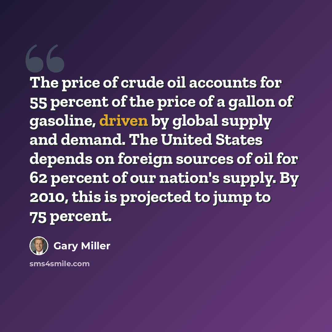 “The price of crude oil accounts for 55 percent of the price of a gallon of gasoline, driven by global supply and demand. The United States depends on foreign sources of oil for 62 percent of our nation's supply. By 2010, this is projected to jump to 75 percent.” quote by Gary Miller