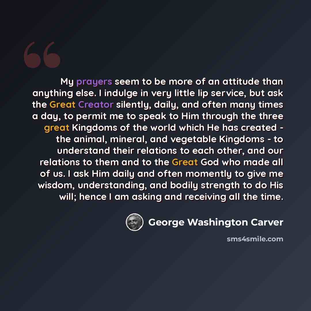 “My prayers seem to be more of an attitude than anything else. I indulge in very little lip service, but ask the Great Creator silently, daily, and often many times a day, to permit me to speak to Him through the three great Kingdoms of the world which He has created - the animal, mineral, and…” quote by George Washington Carver