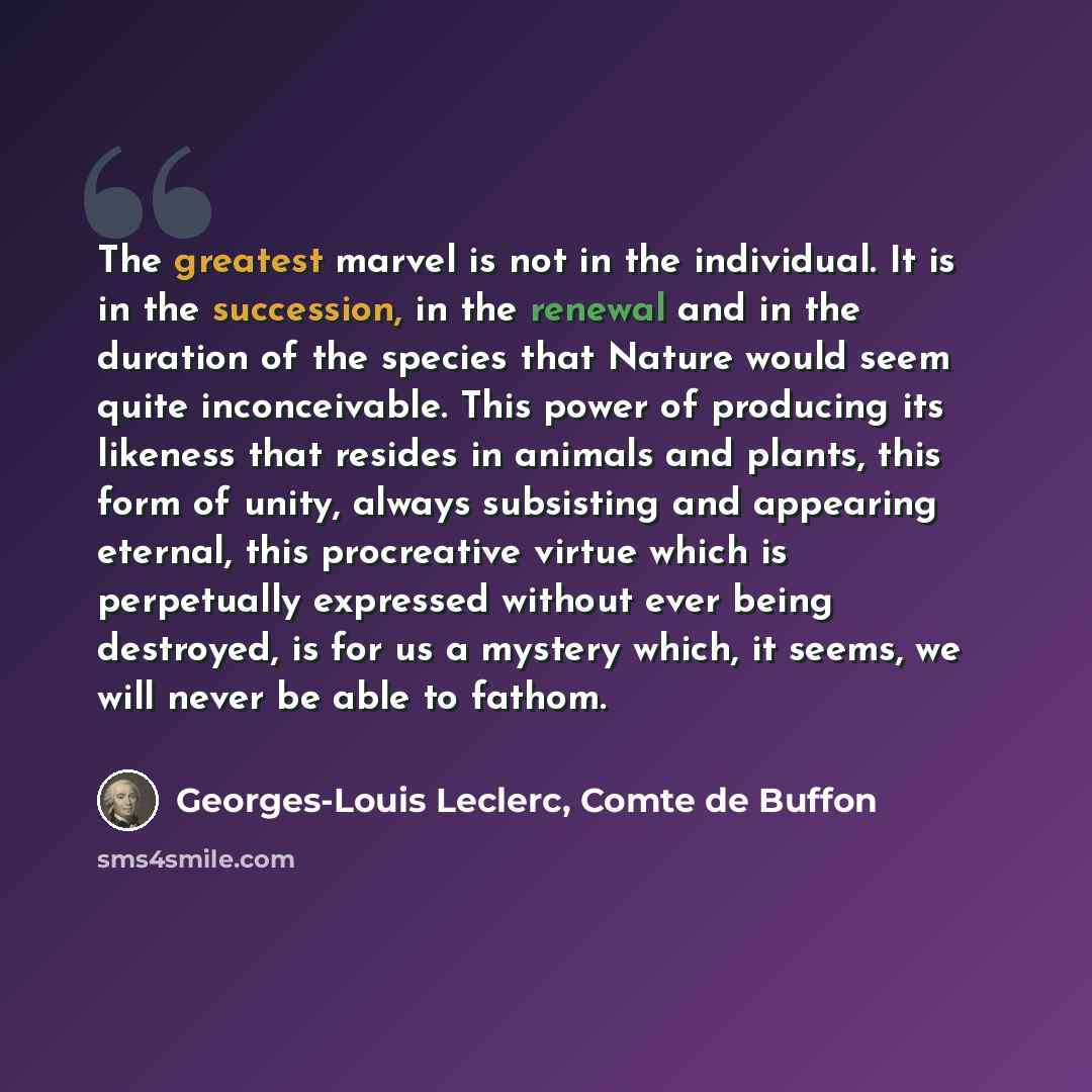 “The greatest marvel is not in the individual. It is in the succession, in the renewal and in the duration of the species that Nature would seem quite inconceivable. This power of producing its likeness that resides in animals and plants, this form of unity, always subsisting and appearing eternal…” quote by Georges-Louis Leclerc, Comte de Buffon